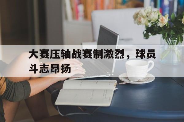 大赛压轴战赛制激烈，球员斗志昂扬的简单介绍